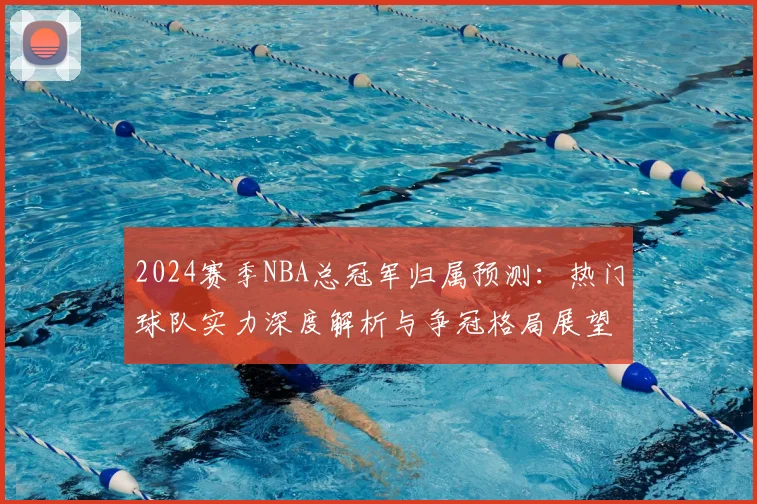 2024赛季NBA总冠军归属预测:热门球队实力深度解析与争冠格局展望