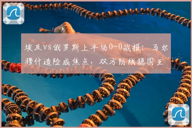 埃及vs俄罗斯上半场0-0战报：马尔穆什造险成焦点，双方防线稳固互交白卷