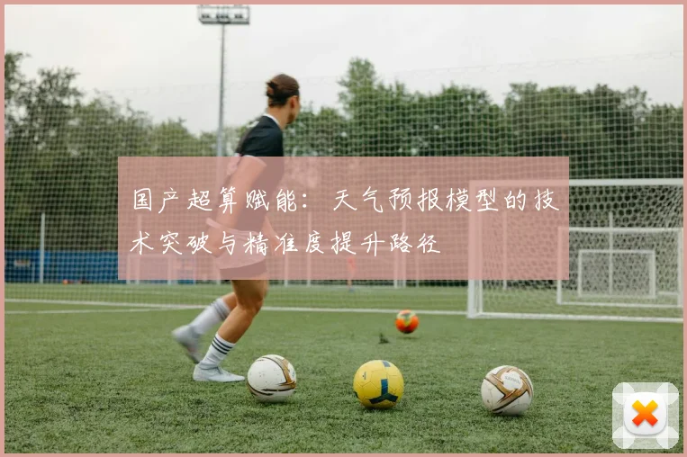 国产超算赋能:天气预报模型的技术突破与精准度提升路径