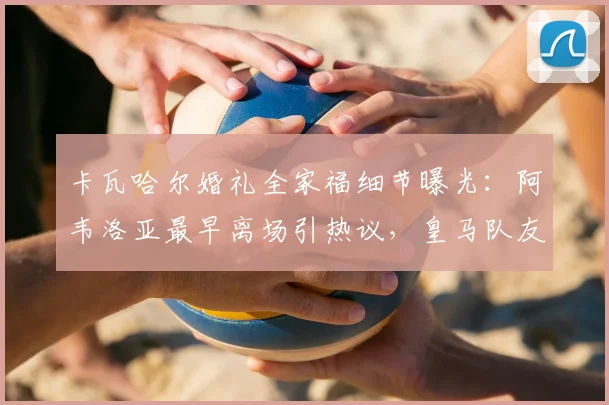 卡瓦哈尔婚礼全家福细节曝光:阿韦洛亚最早离场引热议,皇马队友关系引猜测