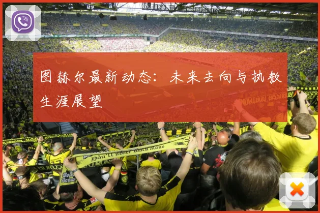 图赫尔最新动态：未来去向与执教生涯展望