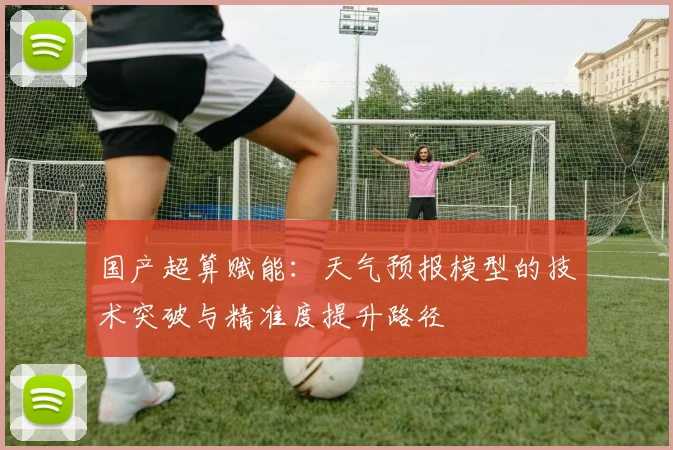 国产超算赋能：天气预报模型的技术突破与精准度提升路径