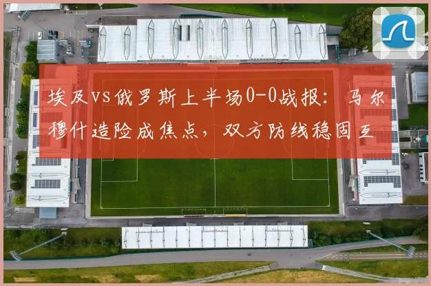 埃及vs俄罗斯上半场0-0战报:马尔穆什造险成焦点,双方防线稳固互交白卷