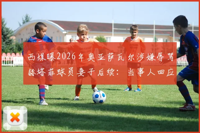 西媒曝2026年奥亚萨瓦尔涉嫌辱骂赫塔菲球员妻子后续:当事人回应及事件最新进展全追踪