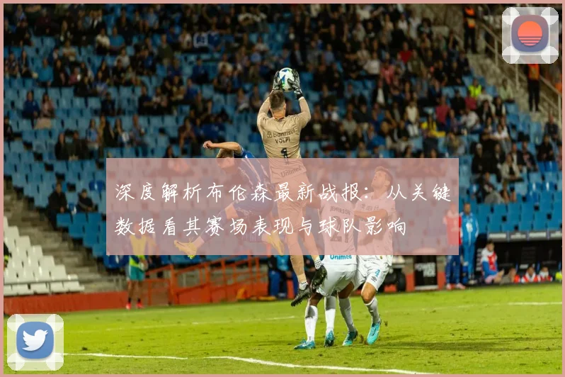 深度解析布伦森最新战报：从关键数据看其赛场表现与球队影响