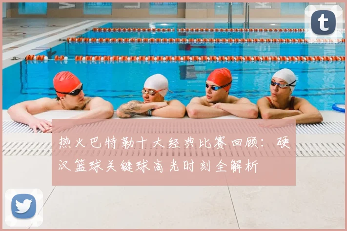 热火巴特勒十大经典比赛回顾：硬汉篮球关键球高光时刻全解析