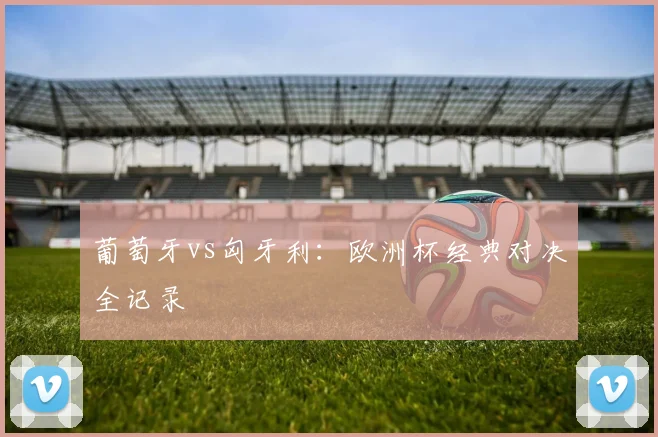 葡萄牙vs匈牙利:欧洲杯经典对决全记录