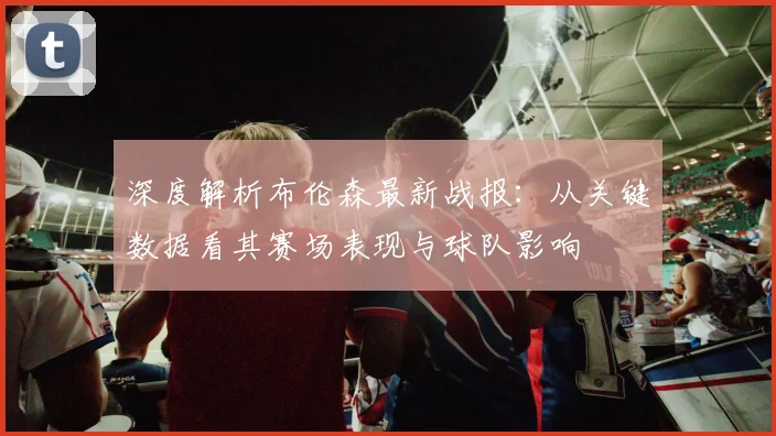深度解析布伦森最新战报：从关键数据看其赛场表现与球队影响