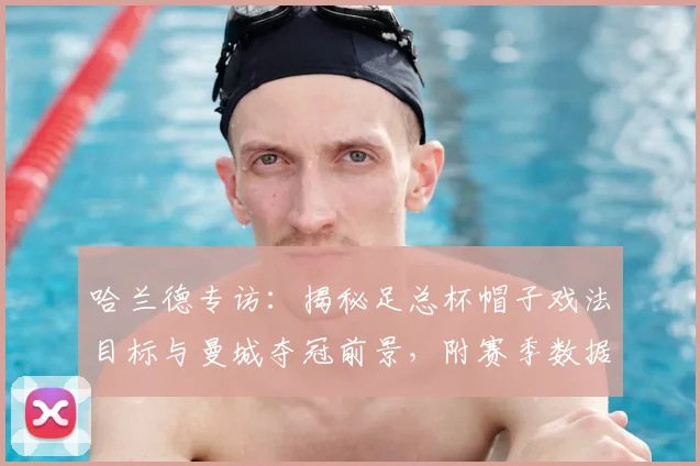 哈兰德专访：揭秘足总杯帽子戏法目标与曼城夺冠前景，附赛季数据解析