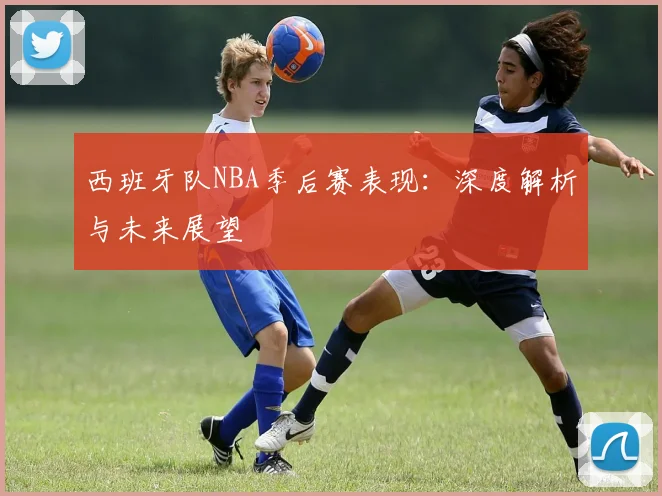 西班牙队NBA季后赛表现：深度解析与未来展望