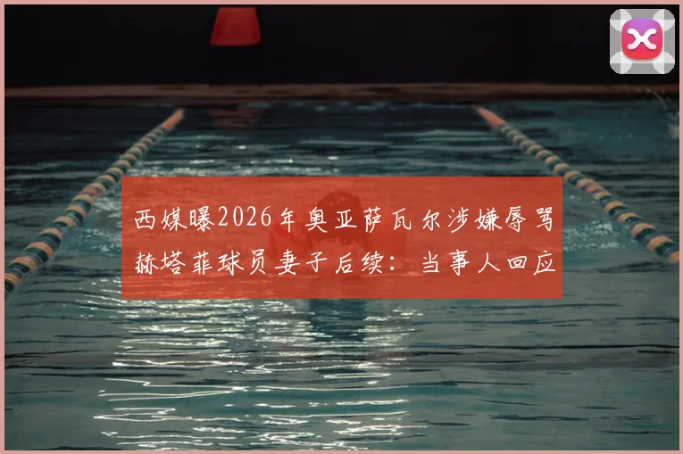 西媒曝2026年奥亚萨瓦尔涉嫌辱骂赫塔菲球员妻子后续：当事人回应及事件最新进展全追踪