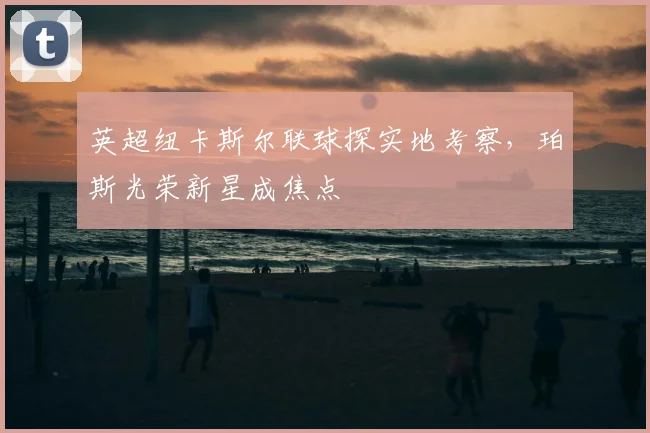 英超纽卡斯尔联球探实地考察,珀斯光荣新星成焦点