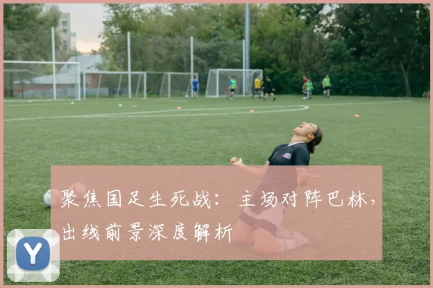 聚焦国足生死战：主场对阵巴林，出线前景深度解析