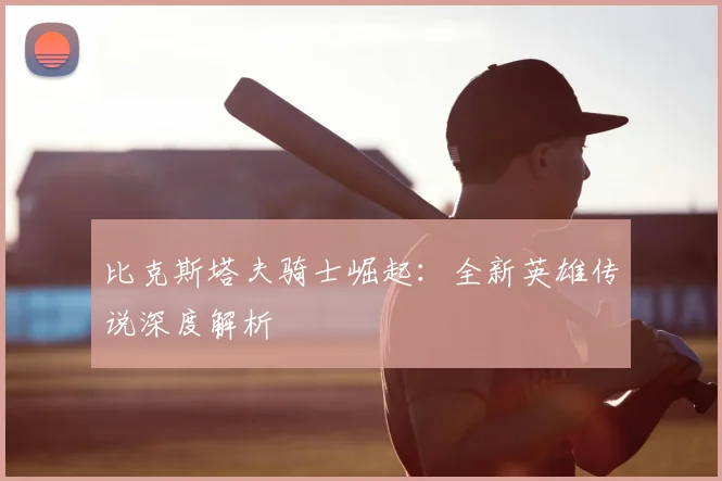 比克斯塔夫骑士崛起:全新英雄传说深度解析